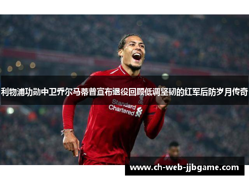 利物浦功勋中卫乔尔马蒂普宣布退役回顾低调坚韧的红军后防岁月传奇 利物浦功勋中卫乔尔马蒂普宣布退役回顾低调坚韧的红军后防岁月传奇