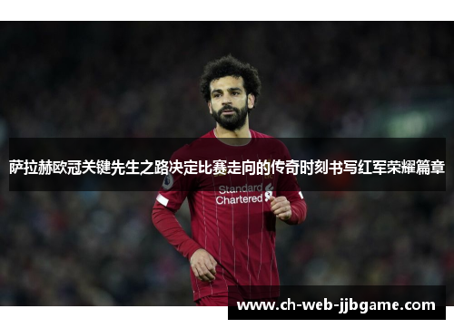 萨拉赫欧冠关键先生之路决定比赛走向的传奇时刻书写红军荣耀篇章